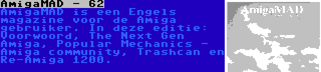 AmigaMAD - 62 | AmigaMAD is een Engels magazine voor de Amiga gebruiker. In deze editie: Voorwoord, The Next Gen Amiga, Popular Mechanics - Amiga community, Trashcan en Re-Amiga 1200.