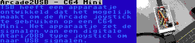Arcade2USB - C64 Mini | TSB heeft een apparaatje ontwikkeld dat het mogelijk maakt om de Arcade joystick te gebruiken op een C64 Mini. Het apparaatje zet de signalen van een digitale Atari/DB9 type joystick om naar USB signalen.