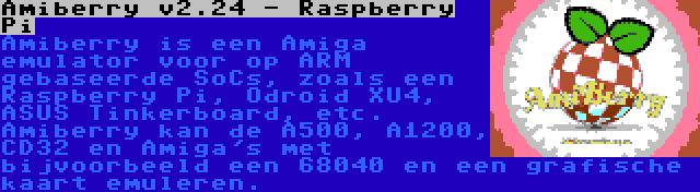 Amiberry v2.24 - Raspberry Pi | Amiberry is een Amiga emulator voor op ARM gebaseerde SoCs, zoals een Raspberry Pi, Odroid XU4, ASUS Tinkerboard, etc. Amiberry kan de A500, A1200, CD32 en Amiga's met bijvoorbeeld een 68040 en een grafische kaart emuleren.