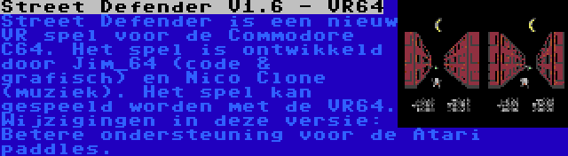 Street Defender V1.6 - VR64 | Street Defender is een nieuw VR spel voor de Commodore C64. Het spel is ontwikkeld door Jim_64 (code & grafisch) en Nico Clone (muziek). Het spel kan gespeeld worden met de VR64. Wijzigingen in deze versie: Betere ondersteuning voor de Atari paddles.