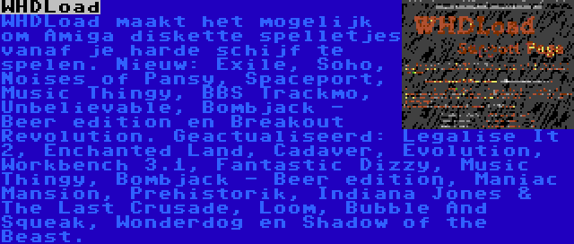 WHDLoad | WHDLoad maakt het mogelijk om Amiga diskette spelletjes vanaf je harde schijf te spelen. Nieuw: Exile, Soho, Noises of Pansy, Spaceport, Music Thingy, BBS Trackmo, Unbelievable, Bombjack - Beer edition en Breakout Revolution. Geactualiseerd: Legalise It 2, Enchanted Land, Cadaver, Evolution, Workbench 3.1, Fantastic Dizzy, Music Thingy, Bombjack - Beer edition, Maniac Mansion, Prehistorik, Indiana Jones & The Last Crusade, Loom, Bubble And Squeak, Wonderdog en Shadow of the Beast.