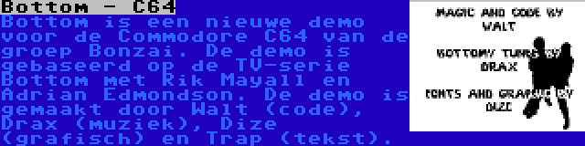 Bottom - C64 | Bottom is een nieuwe demo voor de Commodore C64 van de groep Bonzai. De demo is gebaseerd op de TV-serie Bottom met Rik Mayall en Adrian Edmondson. De demo is gemaakt door Walt (code), Drax (muziek), Dize (grafisch) en Trap (tekst).