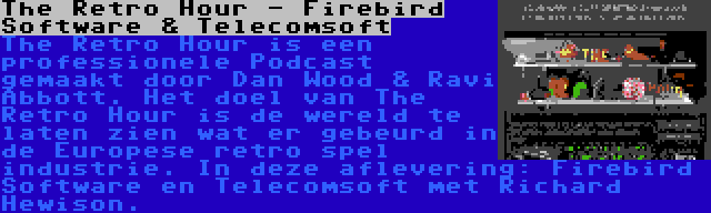 The Retro Hour - Firebird Software & Telecomsoft | The Retro Hour is een professionele Podcast gemaakt door Dan Wood & Ravi Abbott. Het doel van The Retro Hour is de wereld te laten zien wat er gebeurd in de Europese retro spel industrie. In deze aflevering: Firebird Software en Telecomsoft met Richard Hewison.