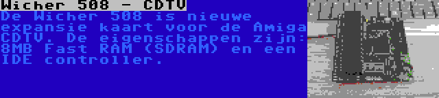 Wicher 508 - CDTV | De Wicher 508 is nieuwe expansie kaart voor de Amiga CDTV. De eigenschappen zijn: 8MB Fast RAM (SDRAM) en een IDE controller.