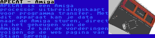 APECAT - Amiga | APECAT is een Amiga processor uitbreidingskaart voor programma transfer. Met dit apparaat kan je data naar de Amiga sturen, direct in het geheugen van de Amiga. Je kan de vorderingen volgen op de web pagina van Stian Søreng.