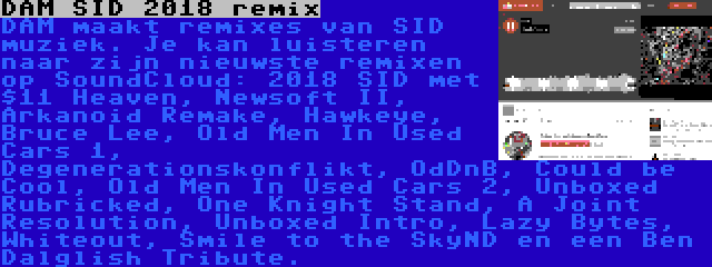 DAM SID 2018 remix | DAM maakt remixes van SID muziek. Je kan luisteren naar zijn nieuwste remixen op SoundCloud: 2018 SID met $11 Heaven, Newsoft II, Arkanoid Remake, Hawkeye, Bruce Lee, Old Men In Used Cars 1, Degenerationskonflikt, OdDnB, Could be Cool, Old Men In Used Cars 2, Unboxed Rubricked, One Knight Stand, A Joint Resolution, Unboxed Intro, Lazy Bytes, Whiteout, Smile to the SkyND en een Ben Dalglish Tribute.