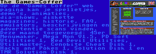 The Games-Coffer | Op de Games Coffer web pagina kan je spelletjes, demo's, animaties, dia-shows, diskette magazines, historie, FAQ, emulators, beschrijvingen en advertentie scans vinden. Deze maand toegevoegd: 45er Menumaker, Mega Mon V1.5, PD Soft Utilities 1, Red Devil Utilities, Utilimaster, Cenobite Cheat Disk 1, Hacks and Pokes 1, Solution Disk 1 en TMR Solution Disk 1.