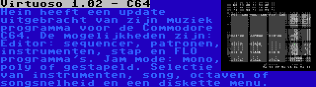 Virtuoso 1.02 - C64 | Hein heeft een update uitgebracht van zijn muziek programma voor de Commodore C64. De mogelijkheden zijn: Editor: sequencer, patronen, instrumenten, stap en FLO programma's. Jam mode: mono, poly of gestapeld. Selectie van instrumenten, song, octaven of songsnelheid en een diskette menu.