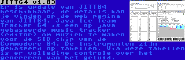 JITT64 v1.03 | Er is update van JITT64 beschikbaar, de details kan je vinden op de web pagina van JITT64. Java Ice Team Tracker 64 is een op java gebaseerde music tracker (editor) om muziek te maken voor de SID chip van de Commodore 64. De instrumenten zijn gebaseerd op tabellen. Via deze tabellen is er volledige controle over het genereren van het geluid.