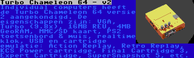 Turbo Chameleon 64 - v2 | Individual computers heeft de Turbo Chameleon 64 versie 2 aangekondigd. De eigenschappen zijn: VGA, Turbo (9.8x), 16MB REU, 4MB GeoRAM, MMC/SD kaart, PS2 toetsenbord & muis, realtime klok, USB en cartridge emulatie: Action Replay, Retro Replay, KCS Power cartridge, Final Cartridge 3, Expert Cartridge, SuperSnapshot 5, etc.