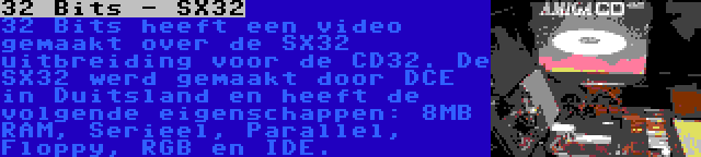 32 Bits - SX32 | 32 Bits heeft een video gemaakt over de SX32 uitbreiding voor de CD32. De SX32 werd gemaakt door DCE in Duitsland en heeft de volgende eigenschappen: 8MB RAM, Serieel, Parallel, Floppy, RGB en IDE.