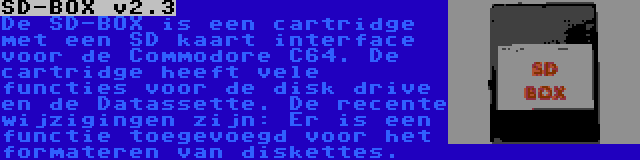 SD-BOX v2.3 | De SD-BOX is een cartridge met een SD kaart interface voor de Commodore C64. De cartridge heeft vele functies voor de disk drive en de Datassette. De recente wijzigingen zijn: Er is een functie toegevoegd voor het formateren van diskettes.