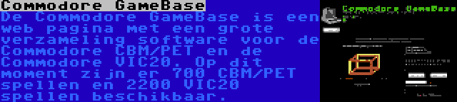 Commodore GameBase | De Commodore GameBase is een web pagina met een grote verzameling software voor de Commodore CBM/PET en de Commodore VIC20. Op dit moment zijn er 700 CBM/PET spellen en 2200 VIC20 spellen beschikbaar.