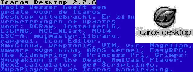 Icaros Desktop 2.2.6 | Paolo Besser heeft een update voor de Icaros Desktop uitgebracht. Er zijn verbeteringen of updates voor: DCRaw, InstallerLG, LibPNG, MCC_NList, MUI4 ESC-A, muimaster.library, rapagui, Icon Editor, AmiCloud, webptools, VIM, vic, Magellan, vmware svga hidd, AROS kernel, EasyRPG, The Kidnapping of Princess Pri, Grimps: Squeaking of the Dead, AmiCast Player, Hex2 calculator, def_Script.info, ZupaPlayer en de Icaros handleiding.