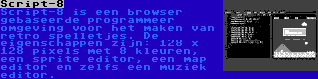 Script-8 | Script-8 is een browser gebaseerde programmeer omgeving voor het maken van retro spelletjes. De eigenschappen zijn: 128 x 128 pixels met 8 kleuren, een sprite editor, een map editor en zelfs een muziek editor.