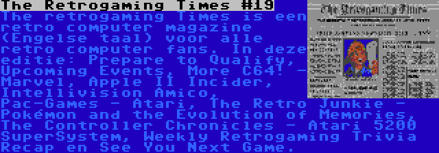 The Retrogaming Times #19 | The retrogaming Times is een retro computer magazine (Engelse taal) voor alle retro computer fans. In deze editie: Prepare to Qualify, Upcoming Events, More C64! - Marvel, Apple II Incider, Intellivision Amico, Pac-Games - Atari, The Retro Junkie - Pokémon and the Evolution of Memories, The Controller Chronicles - Atari 5200 SuperSystem, Weekly Retrogaming Trivia Recap en See You Next Game.