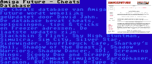 Amiga Future - Cheats Database | De cheats database van Amiga Future wordt wekelijks geüpdatet door David Jahn. De database bevat cheats, oplossingen, tips & tricks en Freezer adressen. De laatste updates zijn: Slackskin & Flint, Sky High Stuntman, Simulcra, Sim City, Silver Star, Sidewinder, Shufflepuck Cafe, Sharkey's Moll, Shadow of the Beast 3, Shadow Warriors, Shadow Dancer, SDI, Screaming Wings, Scooby Doo and Scrappy Doo, Satan, SAS Combat Simulato, Sarcophaser, Sarakon, RVF Honda en R-Type 2.