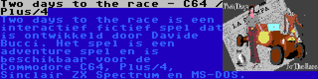 Two days to the race - C64 / Plus/4 | Two days to the race is een interactief fictief spel dat is ontwikkeld door Davide Bucci. Het spel is een adventure spel en is beschikbaar voor de Commodore C64, Plus/4, Sinclair ZX Spectrum en MS-DOS.