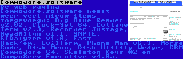 Commodore.software | De web pagina Commodore.software heeft weer veel nieuw items toegevoegd: Big Blue Reader v2.02, Clock-Set 64, Cottage Term v2.3, Recorder Justage, HeadAlign v1.1, SMPTE, SIDalyzer v1.0, Fast Hack'em, EvilTerm, Phone Man v6.3, Morse Code, Disk Menu, Disk Utility Wedge, CBM Commodore 64, Skeleton Keys #2 en CompuServ Executive v4.0a.