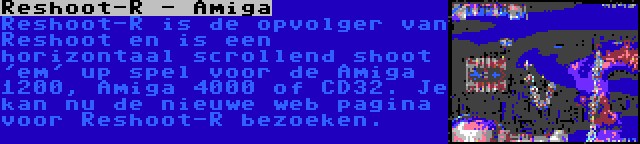 Reshoot-R - Amiga | Reshoot-R is de opvolger van Reshoot en is een horizontaal scrollend shoot 'em' up spel voor de Amiga 1200, Amiga 4000 of CD32. Je kan nu de nieuwe web pagina voor Reshoot-R bezoeken.