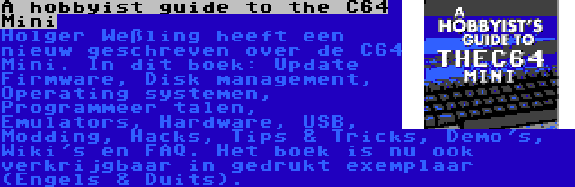 A hobbyist guide to the C64 Mini | Holger Weßling heeft een nieuw geschreven over de C64 Mini. In dit boek: Update Firmware, Disk management, Operating systemen, Programmeer talen, Emulators, Hardware, USB, Modding, Hacks, Tips & Tricks, Demo's, Wiki's en FAQ. Het boek is nu ook verkrijgbaar in gedrukt exemplaar (Engels & Duits).