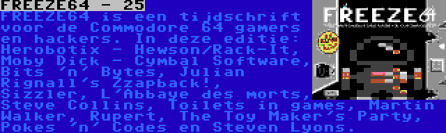 FREEZE64 - 25 | FREEZE64 is een tijdschrift voor de Commodore 64 gamers en hackers. In deze editie: Herobotix - Hewson/Rack-It, Moby Dick - Cymbal Software, Bits 'n' Bytes, Julian Rignall's Zzapback!, Sizzler, L'Abbaye des morts, Steve Collins, Toilets in games, Martin Walker, Rupert, The Toy Maker's Party, Pokes 'n' Codes en Steven Lyons.