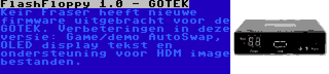 FlashFloppy 1.0 - GOTEK | Keir Fraser heeft nieuwe firmware uitgebracht voor de GOTEK. Verbeteringen in deze versie: Game/demo AutoSwap, OLED display tekst en ondersteuning voor HDM image bestanden.