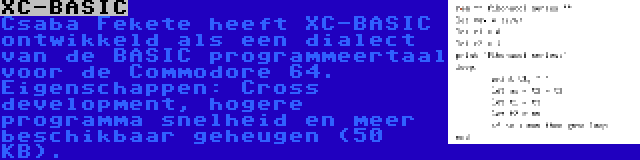 XC-BASIC | Csaba Fekete heeft XC-BASIC ontwikkeld als een dialect van de BASIC programmeertaal voor de Commodore 64. Eigenschappen: Cross development, hogere programma snelheid en meer beschikbaar geheugen (50 KB).