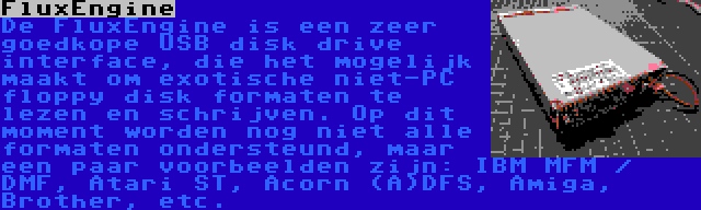 FluxEngine | De FluxEngine is een zeer goedkope USB disk drive interface, die het mogelijk maakt om exotische niet-PC floppy disk formaten te lezen en schrijven. Op dit moment worden nog niet alle formaten ondersteund, maar een paar voorbeelden zijn: IBM MFM / DMF, Atari ST, Acorn (A)DFS, Amiga, Brother, etc.