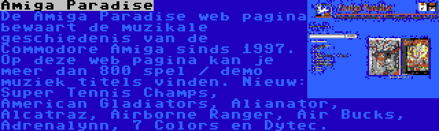 Amiga Paradise | De Amiga Paradise web pagina bewaart de muzikale geschiedenis van de Commodore Amiga sinds 1997. Op deze web pagina kan je meer dan 800 spel / demo muziek titels vinden. Nieuw: Super Tennis Champs, American Gladiators, Alianator, Alcatraz, Airborne Ranger, Air Bucks, Adrenalynn, 7 Colors en Dytec.