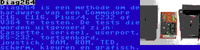 Diag264 | Diag264 is een methode om de hardware van een Commodore C16, C116, Plus/4, C232 of V364 te testen. De tests die worden uitgevoerd zijn: Cassette, serieel, userport, RS-232, toetsenbord, joystick, RAM, ROM, TED, scherm, kleuren en grafisch.