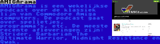 AMIGArama | AMIGArama is een wekelijkse podcast over de klassiek lijn van Commodore Amiga computers. De podcast gaat over spelletjes, programma's, etc. De meeste recente afleveringen zijn: Strider, Barbarian The Ultimate Warrior, Midnight Resistance en Qwak.