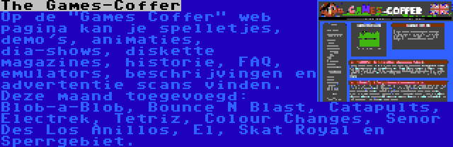 The Games-Coffer | Op de Games Coffer web pagina kan je spelletjes, demo's, animaties, dia-shows, diskette magazines, historie, FAQ, emulators, beschrijvingen en advertentie scans vinden. Deze maand toegevoegd: Blob-a-Blob, Bounce N Blast, Catapults, Electrek, Tetriz, Colour Changes, Senor Des Los Anillos, El, Skat Royal en Sperrgebiet.