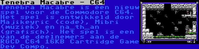 Tenebra Macabre - C64 | Tenebra Macabre is een nieuw spel voor de Commodore C64. Het spel is ontwikkeld door Majikeyric (code), Mibri (muziek) en na_th_an (grafisch). Het spel is een van de deelnemers aan de RGCD C64 16KB Cartridge Game Dev Compo.