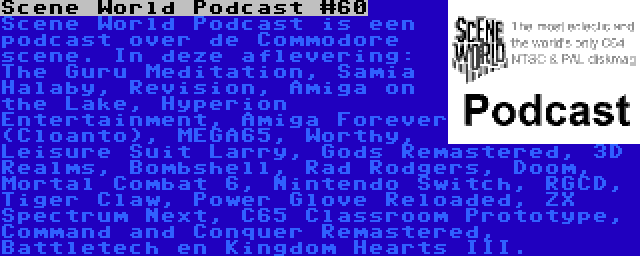 Scene World Podcast #60 | Scene World Podcast is een podcast over de Commodore scene. In deze aflevering: The Guru Meditation, Samia Halaby, Revision, Amiga on the Lake, Hyperion Entertainment, Amiga Forever (Cloanto), MEGA65, Worthy, Leisure Suit Larry, Gods Remastered, 3D Realms, Bombshell, Rad Rodgers, Doom, Mortal Combat 6, Nintendo Switch, RGCD, Tiger Claw, Power Glove Reloaded, ZX Spectrum Next, C65 Classroom Prototype, Command and Conquer Remastered, Battletech en Kingdom Hearts III.