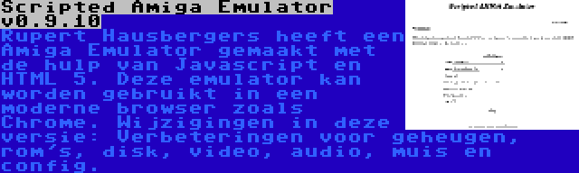 Scripted Amiga Emulator v0.9.10 | Rupert Hausbergers heeft een Amiga Emulator gemaakt met de hulp van Javascript en HTML 5. Deze emulator kan worden gebruikt in een moderne browser zoals Chrome. Wijzigingen in deze versie: Verbeteringen voor geheugen, rom's, disk, video, audio, muis en config.