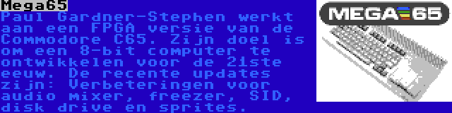 Mega65 | Paul Gardner-Stephen werkt aan een FPGA versie van de Commodore C65. Zijn doel is om een 8-bit computer te ontwikkelen voor de 21ste eeuw. De recente updates zijn: Verbeteringen voor audio mixer, freezer, SID, disk drive en sprites.