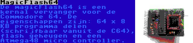 MagicFlash64 | De magicFlash64 is een kernal vervanger voor de Commodore 64. De eigenschappen zijn: 64 x 8 KB programma delen (schrijfbaar vanuit de C64), flash geheugen en een Atmega48 micro controller.