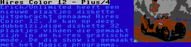 Hires Color 12 - Plus/4 | Erich/Unlimited heeft een nieuwe plaatjes diskette uitgebracht genaamd Hires Color 12. Je kan op deze dubbelzijdige diskette 32 plaatjes vinden die gemaakt zijn in de hi-res grafische mode. De dia show is gemaakt met het Magica programma.