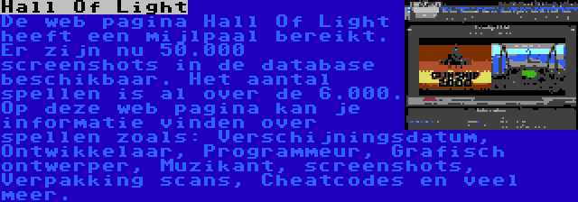 Hall Of Light | De web pagina Hall Of Light heeft een mijlpaal bereikt. Er zijn nu 50.000 screenshots in de database beschikbaar. Het aantal spellen is al over de 6.000. Op deze web pagina kan je informatie vinden over spellen zoals: Verschijningsdatum, Ontwikkelaar, Programmeur, Grafisch ontwerper, Muzikant, screenshots, Verpakking scans, Cheatcodes en veel meer.