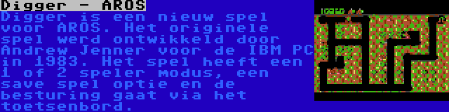 Digger - AROS | Digger is een nieuw spel voor AROS. Het originele spel werd ontwikkeld door Andrew Jenner voor de IBM PC in 1983. Het spel heeft een 1 of 2 speler modus, een save spel optie en de besturing gaat via het toetsenbord.