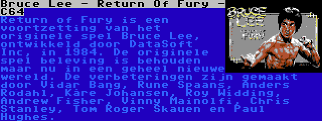 Bruce Lee - Return Of Fury - C64 | Return of Fury is een voortzetting van het originele spel Bruce Lee, ontwikkeld door DataSoft Inc, in 1984. De originele spel beleving is behouden maar nu in een geheel nieuwe wereld. De verbeteringen zijn gemaakt door Vidar Bang, Rune Spaans, Anders Rodahl, Kåre Johansen, Roy Widding, Andrew Fisher, Vinny Mainolfi, Chris Stanley, Tom Roger Skauen en Paul Hughes.