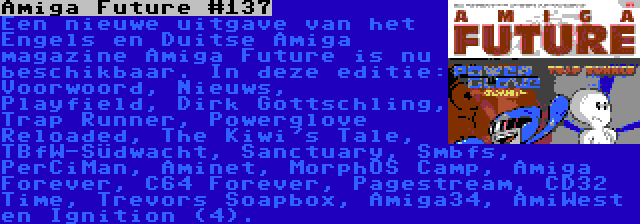 Amiga Future #137 | Een nieuwe uitgave van het Engels en Duitse Amiga magazine Amiga Future is nu beschikbaar. In deze editie: Voorwoord, Nieuws, Playfield, Dirk Gottschling, Trap Runner, Powerglove Reloaded, The Kiwi's Tale, TBfW-Südwacht, Sanctuary, Smbfs, PerCiMan, Aminet, MorphOS Camp, Amiga Forever, C64 Forever, Pagestream, CD32 Time, Trevors Soapbox, Amiga34, AmiWest en Ignition (4).