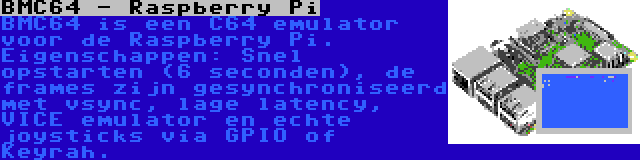 BMC64 - Raspberry Pi | BMC64 is een C64 emulator voor de Raspberry Pi. Eigenschappen: Snel opstarten (6 seconden), de frames zijn gesynchroniseerd met vsync, lage latency, VICE emulator en echte joysticks via GPIO of Keyrah.