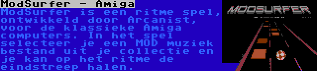 ModSurfer - Amiga | ModSurfer is een ritme spel, ontwikkeld door Arcanist, voor de klassieke Amiga computers. In het spel selecteer je een MOD muziek bestand uit je collectie en je kan op het ritme de eindstreep halen.