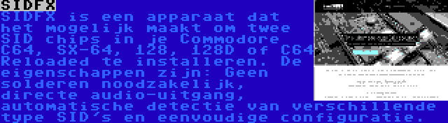 SIDFX | SIDFX is een apparaat dat het mogelijk maakt om twee SID chips in je Commodore C64, SX-64, 128, 128D of C64 Reloaded te installeren. De eigenschappen zijn: Geen solderen noodzakelijk, directe audio-uitgang, automatische detectie van verschillende type SID's en eenvoudige configuratie.