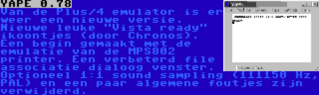 YAPE 0.78 | Van de Plus/4 emulator is er weer een nieuwe versie. Nieuwe leuke Vista ready ikoontjes (door Chronos). Een begin gemaakt met de emulatie van de MPS802 printer. Een verbeterd file associatie dialoog venster. Optioneel 1:1 sound sampling (111150 Hz, PAL) en een paar algemene foutjes zijn verwijderd.