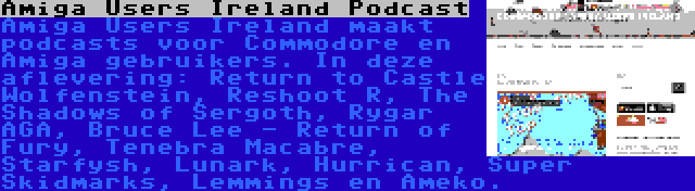 Amiga Users Ireland Podcast | Amiga Users Ireland maakt podcasts voor Commodore en Amiga gebruikers. In deze aflevering: Return to Castle Wolfenstein, Reshoot R, The Shadows of Sergoth, Rygar AGA, Bruce Lee - Return of Fury, Tenebra Macabre, Starfysh, Lunark, Hurrican, Super Skidmarks, Lemmings en Ameko.