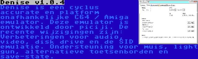 Denise v1.0.4 | Denise is een cyclus accurate en platform onafhankelijke C64 / Amiga emulator. Deze emulator is ontwikkeld door piciji. De recente wijzigingen zijn: Verbeteringen voor audio, video, disk drive en de SID emulatie. Ondersteuning voor muis, light gun, alternatieve toetsenborden en save-state.