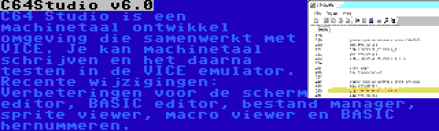 C64Studio v6.0 | C64 Studio is een machinetaal ontwikkel omgeving die samenwerkt met VICE. Je kan machinetaal schrijven en het daarna testen in de VICE emulator. Recente wijzigingen: Verbeteringen voor de scherm editor, BASIC editor, bestand manager, sprite viewer, macro viewer en BASIC hernummeren.